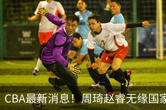 CBA最新消息！周琦赵睿无缘国家队，北卡大学接触林葳，辽宁签约2米11中锋